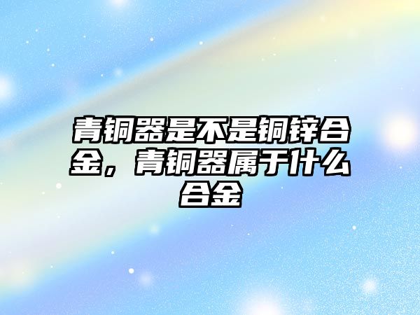 青銅器是不是銅鋅合金，青銅器屬于什么合金