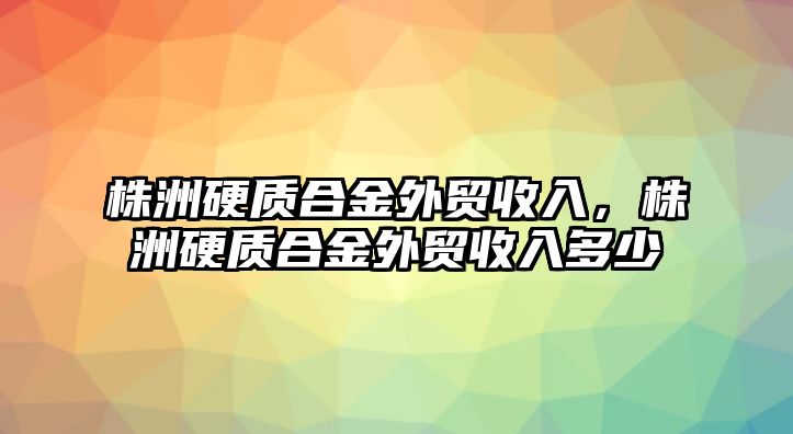 株洲硬質(zhì)合金外貿(mào)收入，株洲硬質(zhì)合金外貿(mào)收入多少