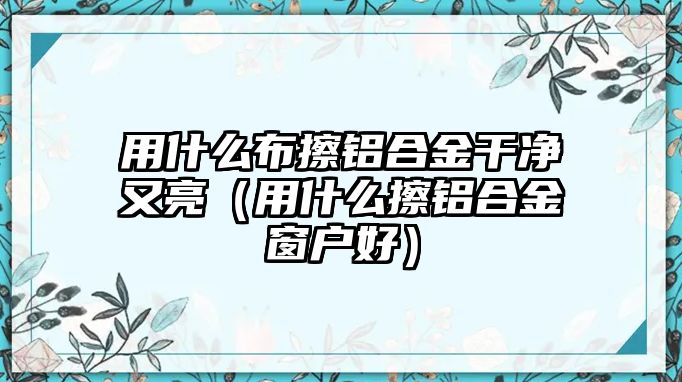 用什么布擦鋁合金干凈又亮（用什么擦鋁合金窗戶好）