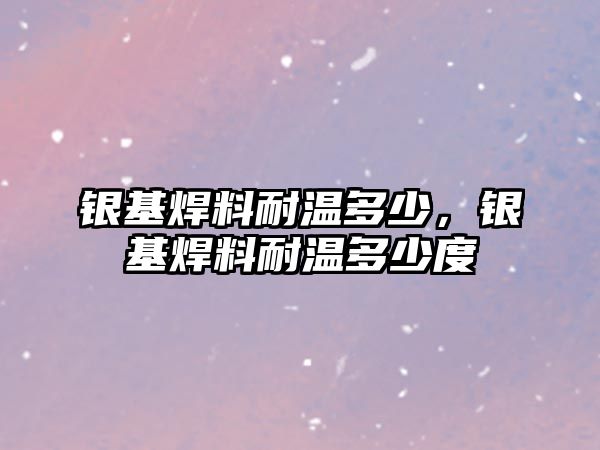 銀基焊料耐溫多少，銀基焊料耐溫多少度