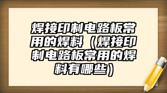 焊接印制電路板常用的焊料（焊接印制電路板常用的焊料有哪些）