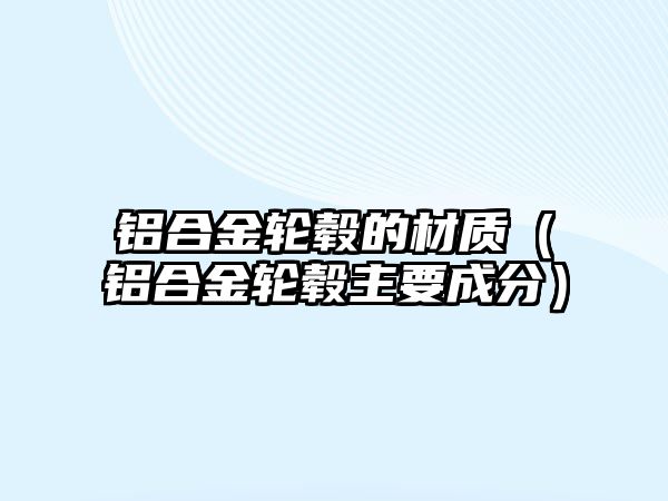 鋁合金輪轂的材質(zhì)（鋁合金輪轂主要成分）