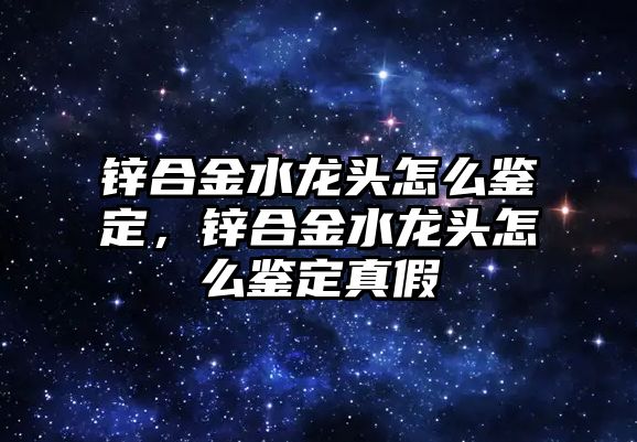 鋅合金水龍頭怎么鑒定，鋅合金水龍頭怎么鑒定真假