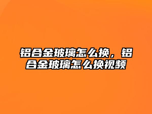 鋁合金玻璃怎么換，鋁合金玻璃怎么換視頻