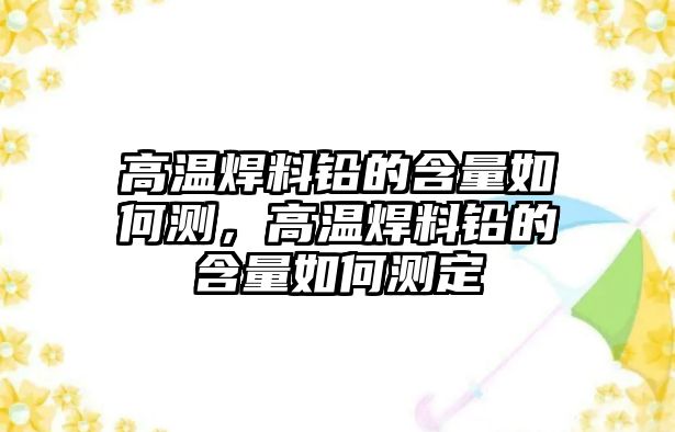 高溫焊料鉛的含量如何測，高溫焊料鉛的含量如何測定