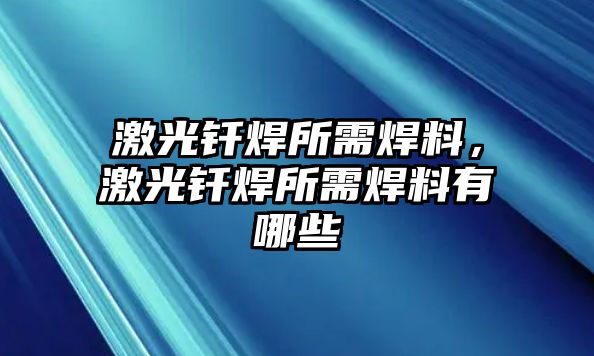 激光釬焊所需焊料，激光釬焊所需焊料有哪些