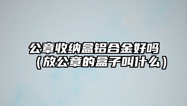 公章收納盒鋁合金好嗎（放公章的盒子叫什么）