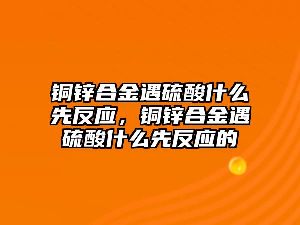 銅鋅合金遇硫酸什么先反應(yīng)，銅鋅合金遇硫酸什么先反應(yīng)的