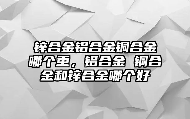 鋅合金鋁合金銅合金哪個(gè)重，鋁合金 銅合金和鋅合金哪個(gè)好