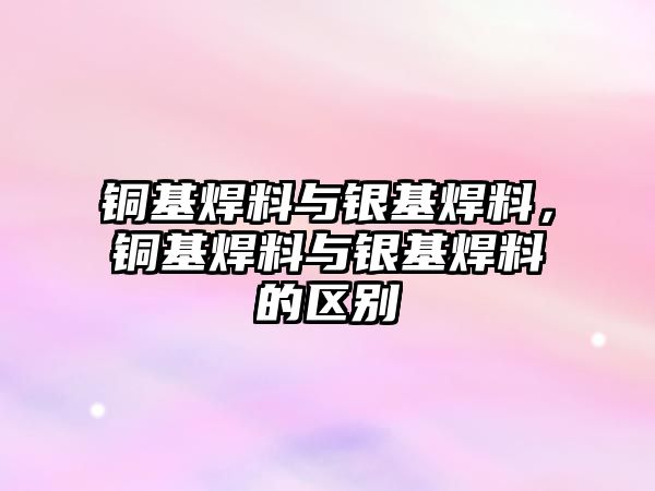 銅基焊料與銀基焊料，銅基焊料與銀基焊料的區(qū)別