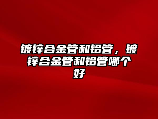 鍍鋅合金管和鋁管，鍍鋅合金管和鋁管哪個好