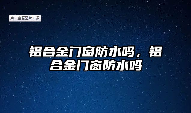 鋁合金門窗防水嗎，鋁合金門窗防水嗎