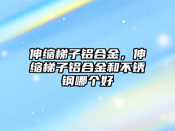 伸縮梯子鋁合金，伸縮梯子鋁合金和不銹鋼哪個好