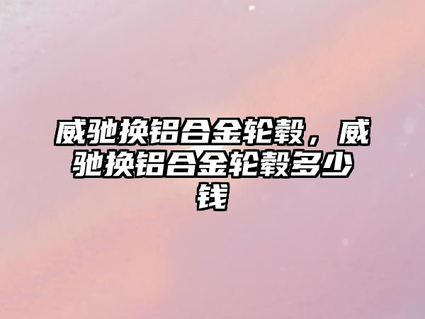 威馳換鋁合金輪轂，威馳換鋁合金輪轂多少錢(qián)