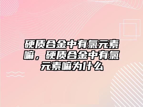 硬質(zhì)合金中有氯元素嘛，硬質(zhì)合金中有氯元素嘛為什么