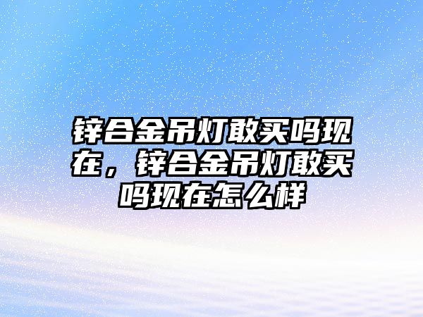 鋅合金吊燈敢買嗎現(xiàn)在，鋅合金吊燈敢買嗎現(xiàn)在怎么樣