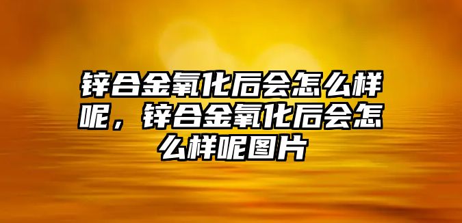 鋅合金氧化后會怎么樣呢，鋅合金氧化后會怎么樣呢圖片