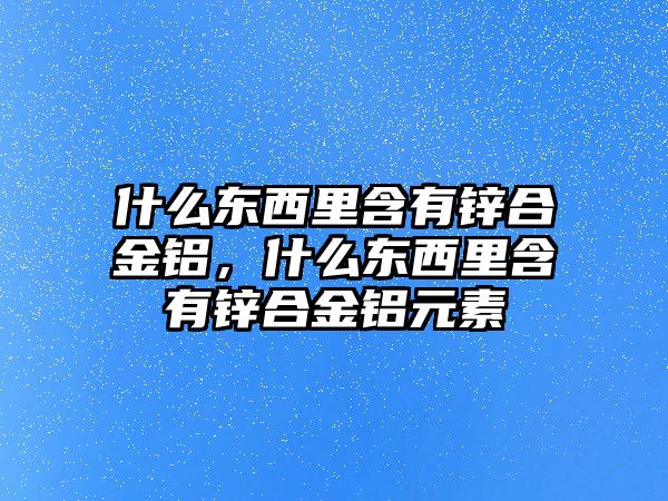 什么東西里含有鋅合金鋁，什么東西里含有鋅合金鋁元素