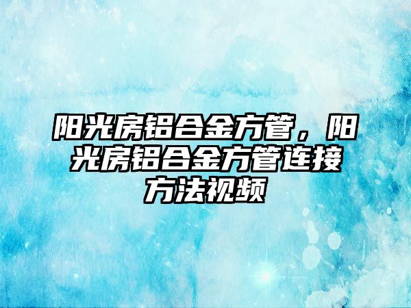 陽(yáng)光房鋁合金方管，陽(yáng)光房鋁合金方管連接方法視頻