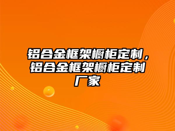 鋁合金框架櫥柜定制，鋁合金框架櫥柜定制廠家