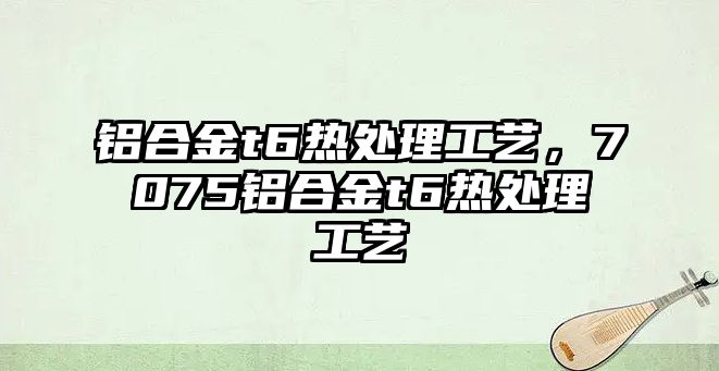 鋁合金t6熱處理工藝，7075鋁合金t6熱處理工藝