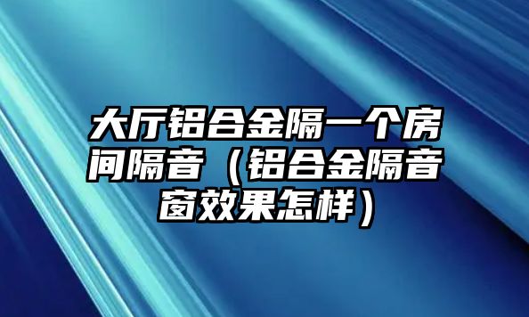 大廳鋁合金隔一個房間隔音（鋁合金隔音窗效果怎樣）