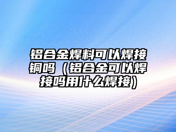 鋁合金焊料可以焊接銅嗎（鋁合金可以焊接嗎用什么焊接）