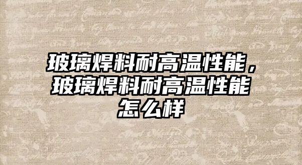 玻璃焊料耐高溫性能，玻璃焊料耐高溫性能怎么樣