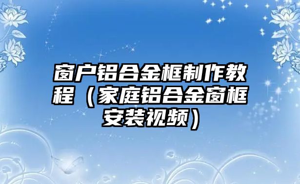 窗戶鋁合金框制作教程（家庭鋁合金窗框安裝視頻）