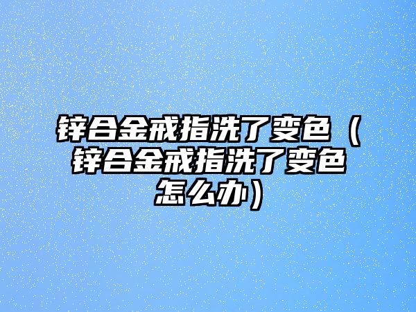 鋅合金戒指洗了變色（鋅合金戒指洗了變色怎么辦）