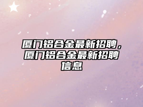 廈門鋁合金最新招聘，廈門鋁合金最新招聘信息