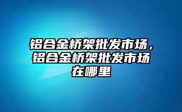 鋁合金橋架批發(fā)市場(chǎng)，鋁合金橋架批發(fā)市場(chǎng)在哪里