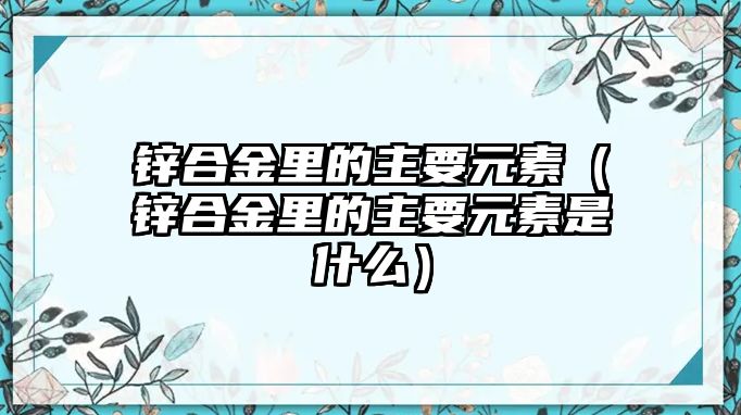 鋅合金里的主要元素（鋅合金里的主要元素是什么）