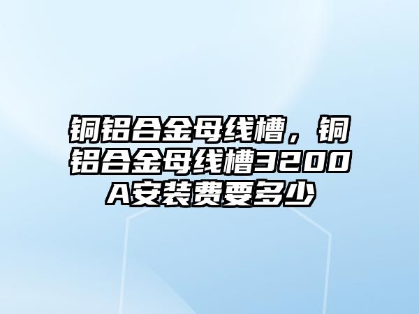 銅鋁合金母線槽，銅鋁合金母線槽3200A安裝費(fèi)要多少