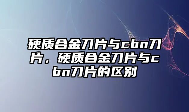 硬質(zhì)合金刀片與cbn刀片，硬質(zhì)合金刀片與cbn刀片的區(qū)別