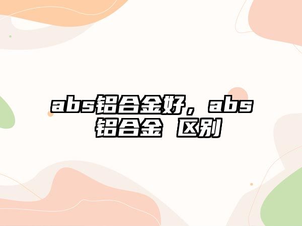 abs鋁合金好，abs 鋁合金 區(qū)別