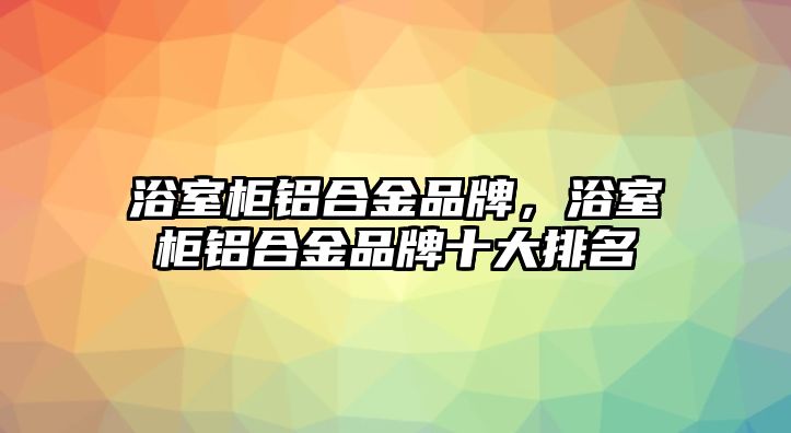 浴室柜鋁合金品牌，浴室柜鋁合金品牌十大排名