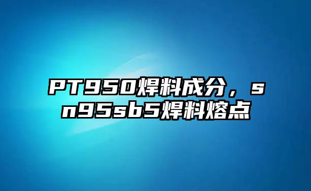 PT950焊料成分，sn95sb5焊料熔點(diǎn)