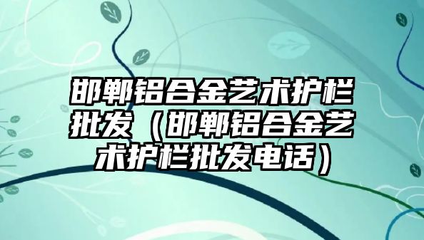 邯鄲鋁合金藝術(shù)護(hù)欄批發(fā)（邯鄲鋁合金藝術(shù)護(hù)欄批發(fā)電話）