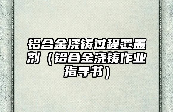 鋁合金澆鑄過程覆蓋劑（鋁合金澆鑄作業(yè)指導(dǎo)書）