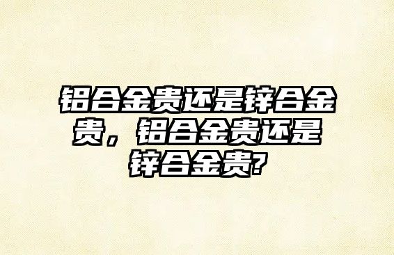 鋁合金貴還是鋅合金貴，鋁合金貴還是鋅合金貴?