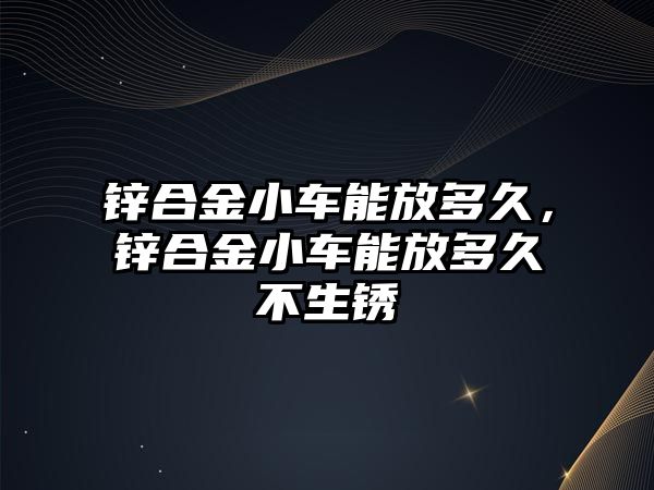 鋅合金小車能放多久，鋅合金小車能放多久不生銹