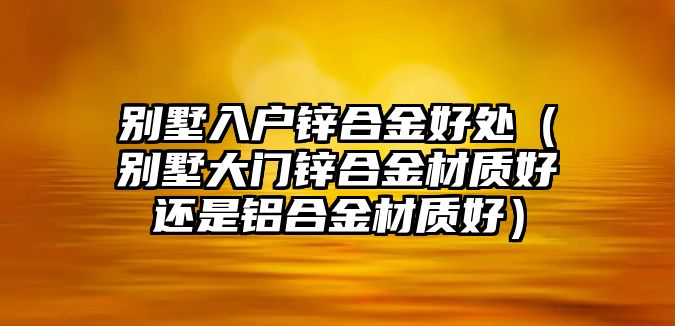 別墅入戶鋅合金好處（別墅大門鋅合金材質(zhì)好還是鋁合金材質(zhì)好）