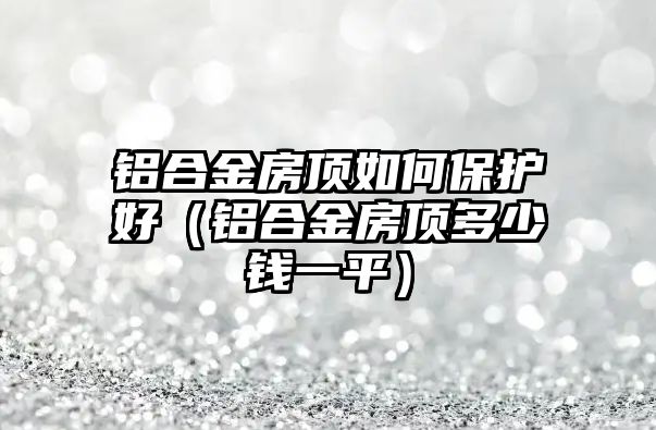 鋁合金房頂如何保護(hù)好（鋁合金房頂多少錢一平）