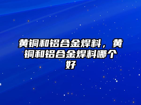 黃銅和鋁合金焊料，黃銅和鋁合金焊料哪個好