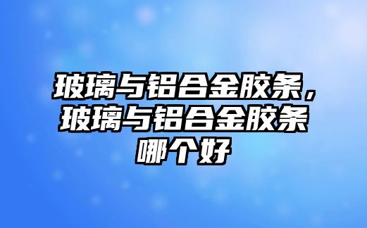 玻璃與鋁合金膠條，玻璃與鋁合金膠條哪個好