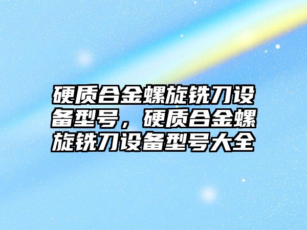 硬質合金螺旋銑刀設備型號，硬質合金螺旋銑刀設備型號大全