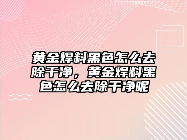 黃金焊料黑色怎么去除干凈，黃金焊料黑色怎么去除干凈呢