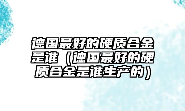 德國最好的硬質(zhì)合金是誰（德國最好的硬質(zhì)合金是誰生產(chǎn)的）