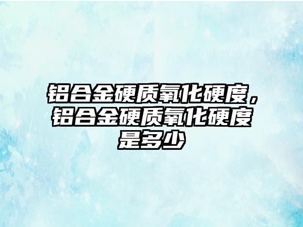 鋁合金硬質(zhì)氧化硬度，鋁合金硬質(zhì)氧化硬度是多少